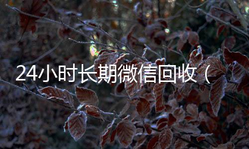 24小时长期微信回收微信的平台回收（高价回收微信24小时回收）